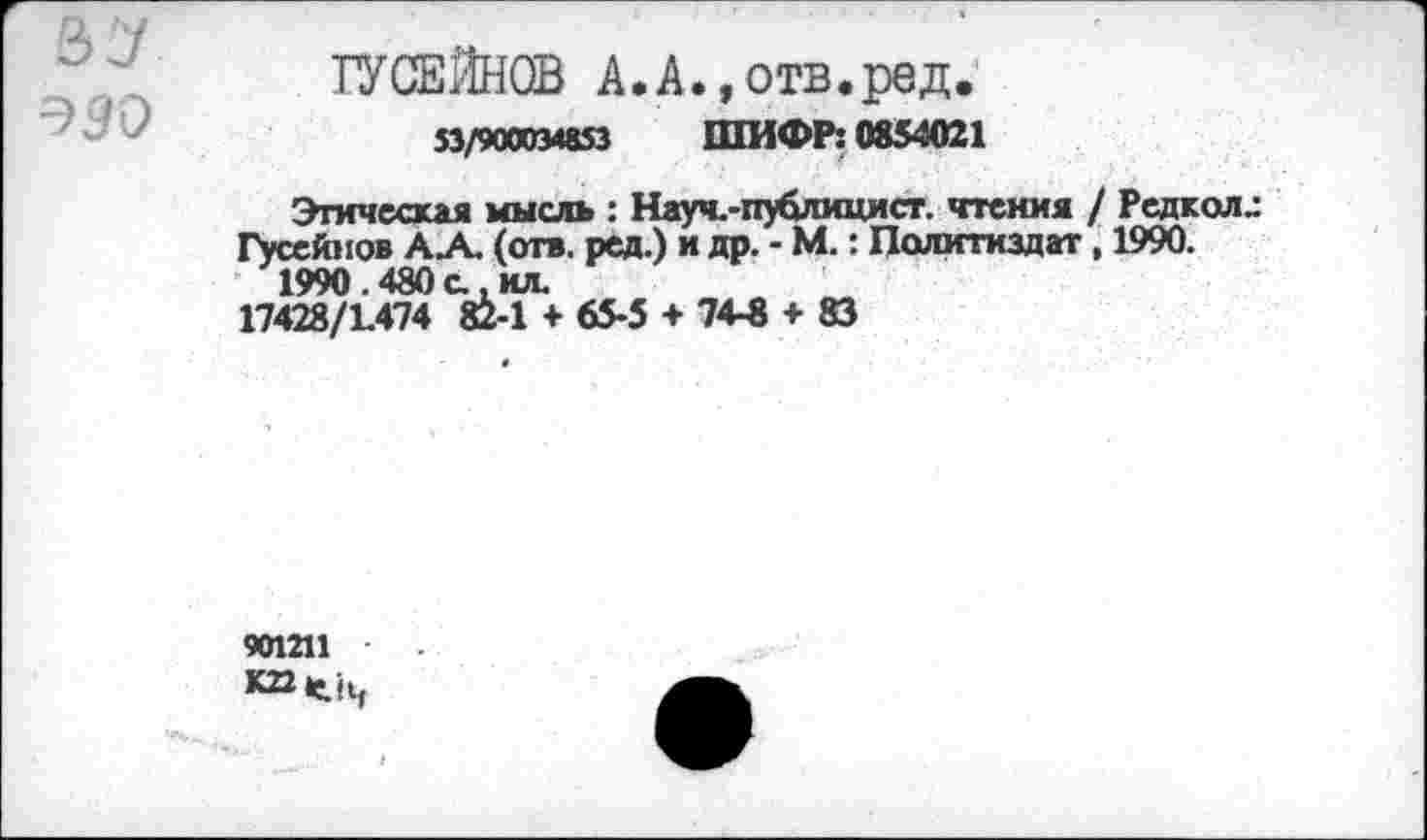 ﻿=>90
ГУСЕЙНОВ А.А.,отв.ред.
53/900034853 ШИФР: 0854021
Этическая мысль : Науч.-публицист. чтения / Редкая.: Гусейнов А.А. (отв. ред.) и др. - М.: Политиздат, 1990.
1990.480с.ил.
17428/1.474 82-1 + 65-5 + 74-8 + 83
901211 К22<!4